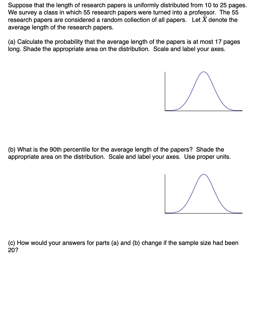 Suppose that the length of research papers is uniformly distributed from 10 to 25 pages.
We survey a class in which 55 research papers were turned into a professor. The 55
research papers are considered a random collection of all papers. Let X denote the
average length of the research papers.
(a) Calculate the probability that the average length of the papers is at most 17 pages
long. Shade the appropriate area on the distribution. Scale and label your axes.
(b) What is the 90th percentile for the average length of the papers? Shade the
appropriate area on the distribution. Scale and label your axes. Use proper units.
(c) How would your answers for parts (a) and (b) change if the sample size had been
20?
