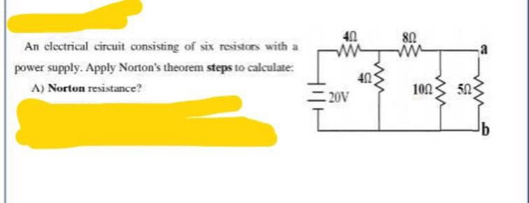 An electrical circuit consisting of six resistors with a
power supply. Apply Norton's theorem steps to calculate:
402
ww
A) Norton resistance?
GMG
80
ww
40
100
20V
ww
50