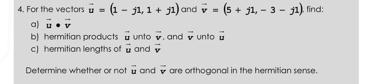 4. For the vectors u =
(1 − j1, 1 + j1) and ✔ = (5 + j1, − 3 − j1), find:
a) u • v
b) hermitian products unto, and unto
c) hermitian lengths of u and
Determine whether or not u andare orthogonal in the hermitian sense.