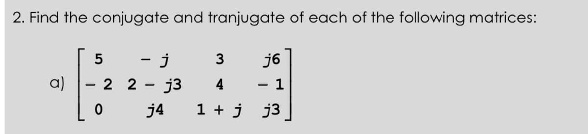 2. Find the conjugate and tranjugate of each of the following matrices:
a)
5
- j
22 j3
j4
3
4
1 + jj3
j6
1