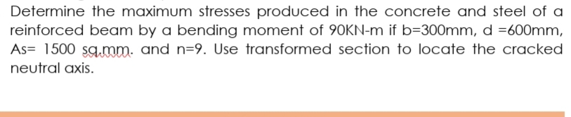 Determine the maximum stresses produced in the concrete and steel of a
reinforced beam by a bending moment of 90KN-m if b=300mm, d =600mm,
As= 1500 sg.mm. and n=9. Use transformed section to locate the cracked
neutral axis.
