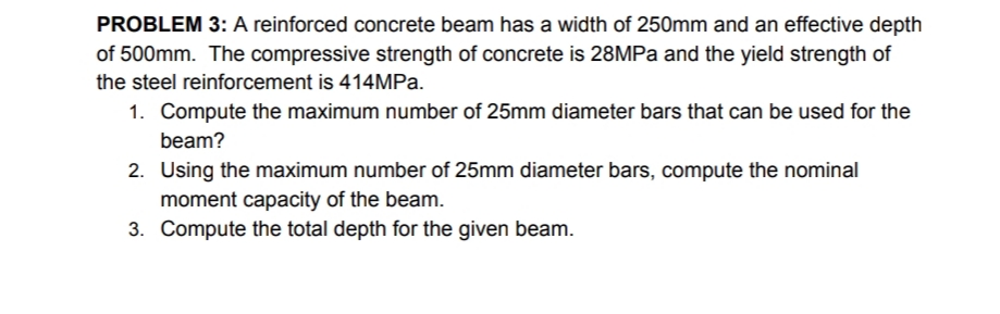 PROBLEM 3: A reinforced concrete beam has a width of 250mm and an effective depth
of 500mm. The compressive strength of concrete is 28MPa and the yield strength of
the steel reinforcement is 414MPa.
1. Compute the maximum number of 25mm diameter bars that can be used for the
beam?
2. Using the maximum number of 25mm diameter bars, compute the nominal
moment capacity of the beam.
3. Compute the total depth for the given beam.
