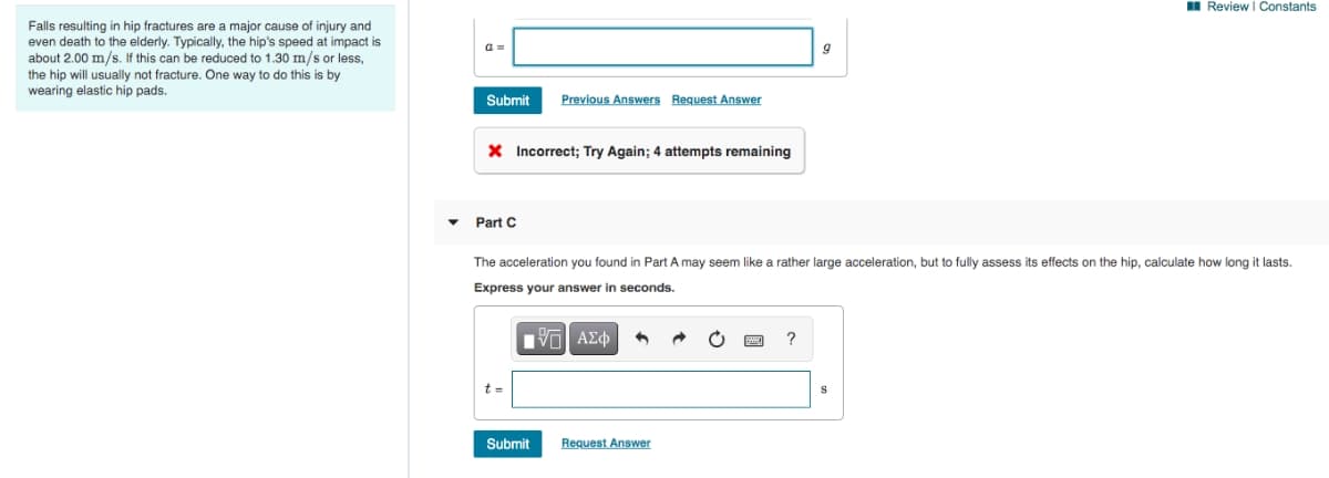 Falls resulting in hip fractures are a major cause of injury and
even death to the elderly. Typically, the hip's speed at impact is
about 2.00 m/s. If this can be reduced to 1.30 m/s or less,
the hip will usually not fracture. One way to do this is by
wearing elastic hip pads.
Submit Previous Answers Request Answer
× Incorrect; Try Again; 4 attempts remaining
Review | Constants
Part C
The acceleration you found in Part A may seem like a rather large acceleration, but to fully assess its effects on the hip, calculate how long it lasts.
Express your answer in seconds.
t =
1 ΑΣΦ
Submit
Request Answer
?