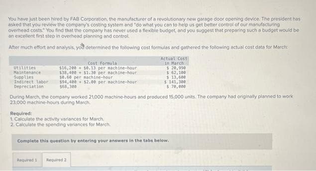 You have just been hired by FAB Corporation, the manufacturer of a revolutionary new garage door opening device. The president has
asked that you review the company's costing system and "do what you can to help us get better control of our manufacturing
overhead costs." You find that the company has never used a flexible budget, and you suggest that preparing such a budget would be
an excellent first step in overhead planning and control.
After much effort and analysis, you determined the following cost formulas and gathered the following actual cost data for March:
Utilities
Maintenance
Supplies
Indirect labor
Depreciation
Cost Formula
$16,200 $0.13 per nachine-hour
$38,400 $1.30 per machine-hour
$0.60 per machine-hour
$94,400 $2.00 per machine-hour
$68,300
During March, the company worked 21,000 machine-hours and produced 15,000 units. The company had originally planned to work
23,000 machine-hours during March.
Required:
1 Calculate the activity variances for March.
2. Calculate the spending variances for March.
Actual Cost
in March
$ 20,990
$ 62,100
$13,600
$141,300
$ 70,000
Complete this question by entering your answers in the tabs below.
Required 1 Required 2