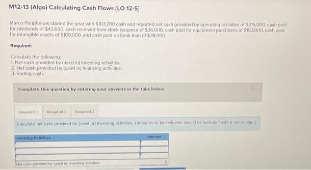 M12-13 (Algo) Calculating Cash Flows [LO 12-5]
Marco Peripherals started the year with $107,200 cash and reported net cash provided by operating activities of $215,000, cash paid
for dividends of $43,600, cash received from stock issuance of $36,000, cash paid for equipment purchases of $153,000, cash paid
for intangible assets of $109,000, and cash paid on bank loan of $38.000.
Required:
Calculate the following:
1. Net cash provided by (used in) investing activities.
2. Net cash provided by (used in) financing activities.
3. Ending cash.
Complete this question by entering your answers in the tabs below.
Required 1 Required 2 Required 3
Calculate net cash provided by (used in) investing activities. (Amounts to be deducted should be indicated with a minus sign)
Investing Activities
Net cash provided by (used in) investing activides
Amount