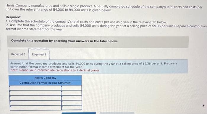 Harris Company manufactures and sells a single product. A partially completed schedule of the company's total costs and costs per
unit over the relevant range of 54,000 to 94,000 units is given below:
Required:
1. Complete the schedule of the company's total costs and costs per unit as given in the relevant tab below.
2. Assume that the company produces and sells 84,000 units during the year at a selling price of $9.36 per unit. Prepare a contribution
format income statement for the year.
Complete this question by entering your answers in the tabs below.
Required 1 Required 2
Assume that the company produces and sells 84,000 units during the year at a selling price of $9.36 per unit. Prepare a
contribution format income statement for the year.
Note: Round your intermediate calculations to 2 decimal places.
Harris Company
Contribution Format Income Statement