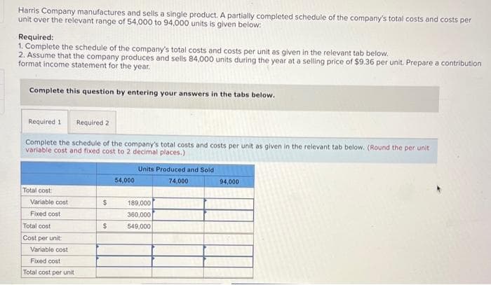 Harris Company manufactures and sells a single product. A partially completed schedule of the company's total costs and costs per
unit over the relevant range of 54,000 to 94,000 units is given below:
Required:
1. Complete the schedule of the company's total costs and costs per unit as given in the relevant tab below.
2. Assume that the company produces and sells 84,000 units during the year at a selling price of $9.36 per unit. Prepare a contribution
format income statement for the year.
Complete this question by entering your answers in the tabs below.
Required 1 Required 2
Complete the schedule of the company's total costs and costs per unit as given in the relevant tab below. (Round the per unit
variable cost and fixed cost to 2 decimal places.)
Total cost
Variable cost
Fixed cost
Total cost
Cost per unit:
Variable cost
Fixed cost
Total cost per unit
$
$
54,000
Units Produced and Sold
74,000
189,000
360,000
549,000
94,000