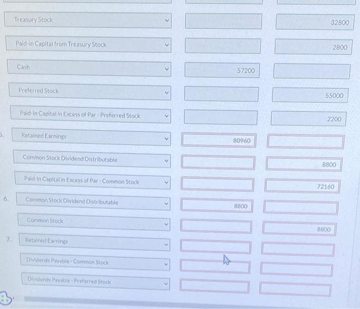 6.
7.
Treasury Stock
Pald-in Capital from Treasury Stock
Cash
Preferred Stock
Paid-in Capital in Excess of Par-Preferred Stock
Retained Earnings
Common Stock Dividend Distributable
Paid-in Capital in Excess of Par-Common Stock
Common Stock Dividend Distributable
Common Stock
Retained Earnings
Dividends Payable. Common Stock
Dividends Payable-Preferred Stock
57200
1
80960
8800
32800
2800
55000
2200
8800
72160
8800