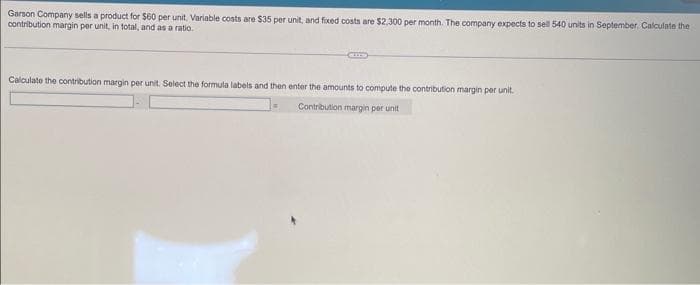 Garson Company sells a product for $60 per unit. Variable costs are $35 per unit, and fixed costs are $2,300 per month. The company expects to sell 540 units in September. Calculate the
contribution margin per unit, in total, and as a ratio.
CUIS
Calculate the contribution margin per unit. Select the formula labels and then enter the amounts to compute the contribution margin per unit.
Contribution margin per unit