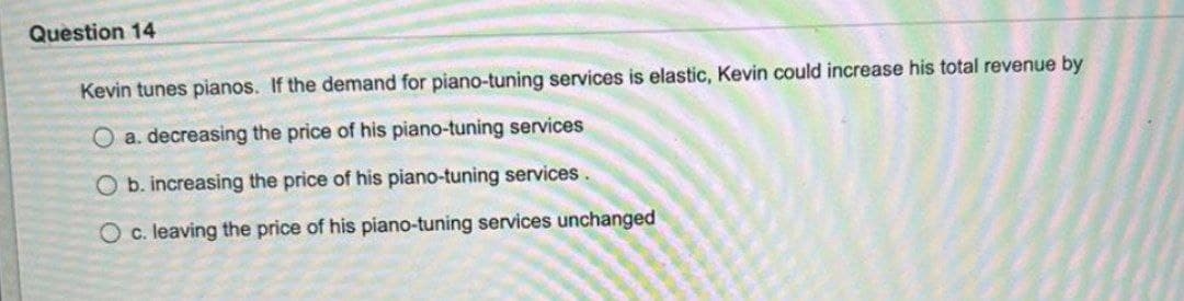 Question 14
Kevin tunes pianos. If the demand for piano-tuning services is elastic, Kevin could increase his total revenue by
O a. decreasing the price of his piano-tuning services
O b. increasing the price of his piano-tuning services.
O c. leaving the price of his piano-tuning services unchanged