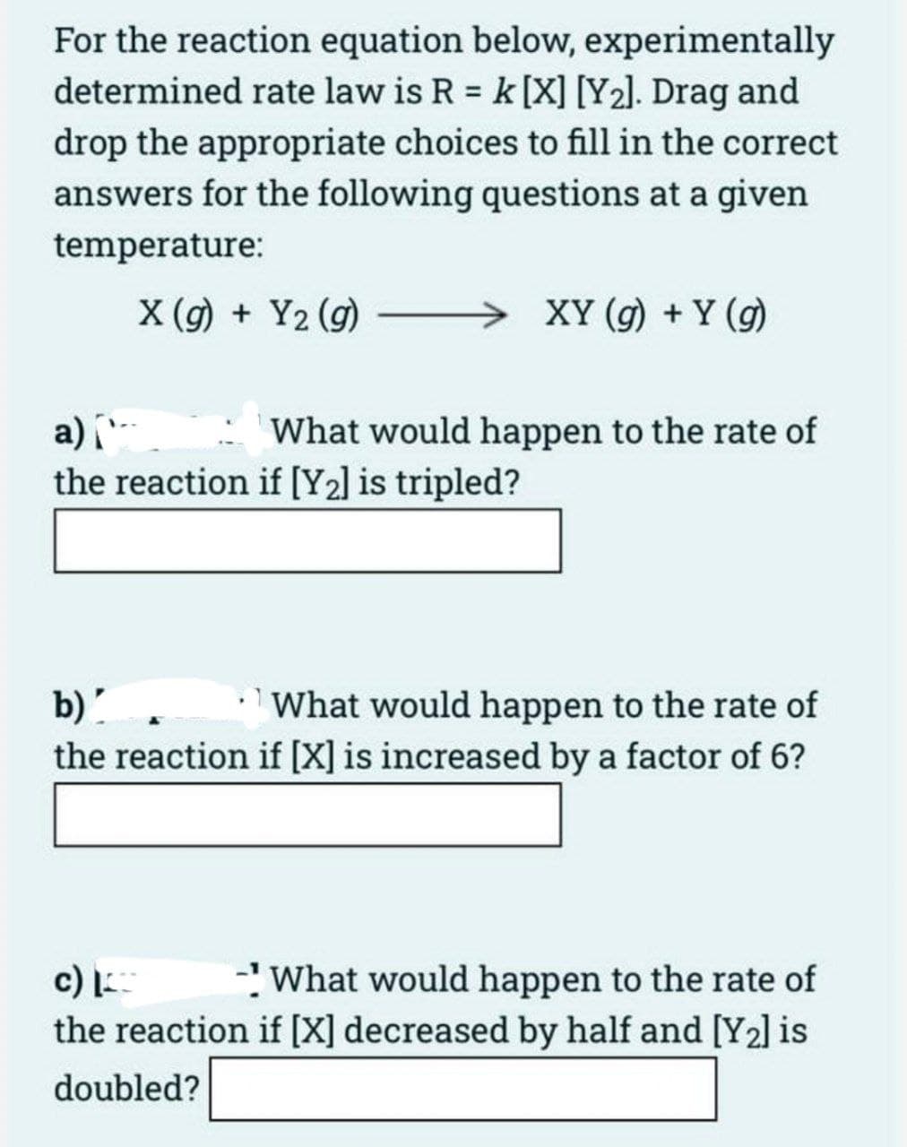 For the reaction equation below, experimentally
determined rate law is R = k [X] [Y₂]. Drag and
drop the appropriate choices to fill in the correct
answers for the following questions at a given
temperature:
X (g) + Y₂ (g)
a) [
the reaction if [Y₂] is tripled?
XY (g) + Y (g)
What would happen to the rate of
b)'
What would happen to the rate of
the reaction if [X] is increased by a factor of 6?
c) I
What would happen to the rate of
the reaction if [X] decreased by half and [Y₂] is
doubled?