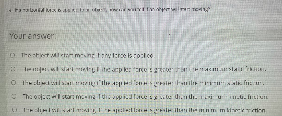 9. If a horizontal force is applied to an object, how can you tell if an object will start moving?
Your answer:
O The object will start moving if any force is applied.
O The object will start moving if the applied force is greater than the maximum static friction.
O The object will start moving if the applied force is greater than the minimum static friction.
O The object will start moving if the applied force is greater than the maximum kinetic friction.
O The object will start moving if the applied force is greater than the minimum kinetic friction.
