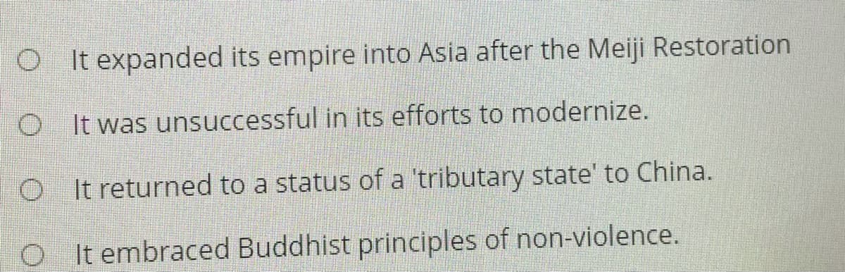 O It expanded its empire into Asia after the Meiji Restoration
O I t was unsuccessful in its efforts to modernize.
O It returned to a status of a 'tributary state' to China.
O It embraced Buddhist principles of non-violence.
