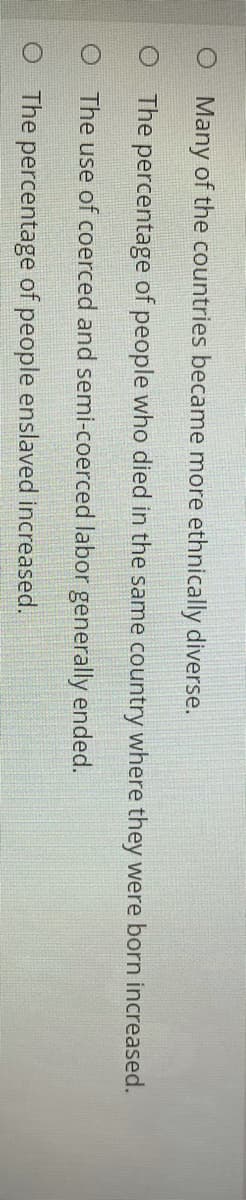Many of the countries became more ethnically diverse.
O The percentage of people who died in the same country where they were born increased.
O The use of coerced and semi-coerced labor generally ended.
O The percentage of people enslaved increased.
