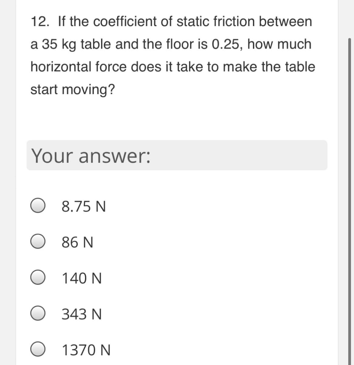 12. If the coefficient of static friction between
a 35 kg table and the floor is 0.25, how much
horizontal force does it take to make the table
start moving?
Your answer:
8.75 N
86 N
140 N
343 N
1370 N
