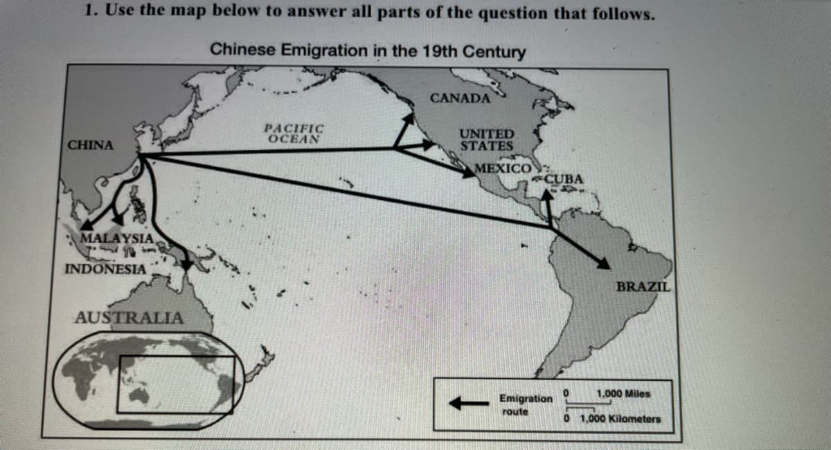 1. Use the map below to answer all parts of the question that follows.
Chinese Emigration in the 19th Century
CANADA
PACIFIC
OCEAN
UNITED
STATES
CHINA
MEXICO
CUBA
MALAYSIA
INDONESIA
BRAZIL
AUSTRALIA
1,000 Miles
Emigration
route
0 1,000 Kilometers
