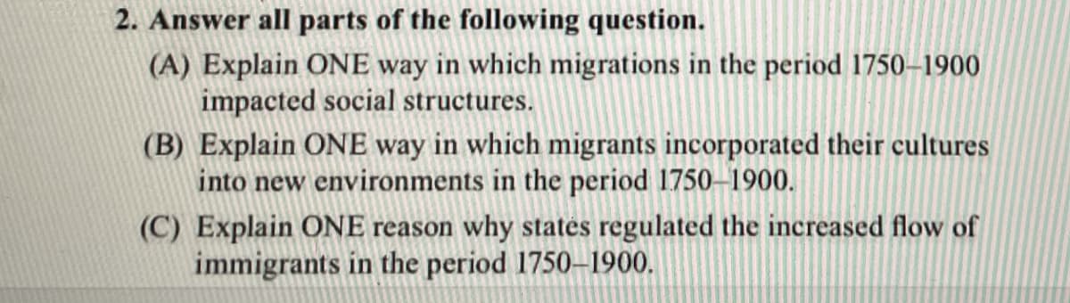 2. Answer all parts of the following question.
(A) Explain ONE way in which migrations in the period 1750–1900
impacted social structures.
(B) Explain ONE way in which migrants incorporated their cultures
into new environments in the period 1750-1900.
(C) Explain ONE reason why statės regulated the increased flow of
immigrants in the period 1750–1900.
