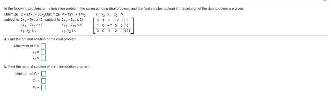 In the following problem, a minimization problem, the corresponding dual problem, and the final simplex tableau in the solution of the dual problem are given.
Minimize C=21x, + 50x, Maximize P= 12y, + 17y2
y, Y2 X, X2 P
0 1 5
10 -7 3 0 3
0 0 1 2
subject to 2x, + 5x2 2 12 subject to 2y, + 3y2 s21
-205
3x, + 7x, 2 17
5y, + 7y2 5 50
X4. X2 20
Y1. Y2 20
1 121
a. Find the optimal solution of the dual problem
Maximum of P =
Y1 =
Y2 =
b. Find the optimal solution of the minimization problem.
Minimum of C =
X1 =
X2 =
