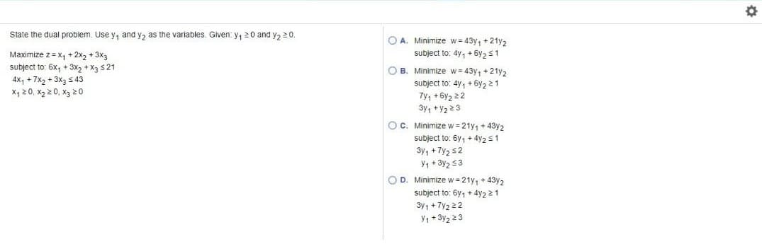 State the dual problem. Use y, and y, as the variables. Given: y, 20 and y, 20.
O A. Minimize w= 43y, +21y2
subject to: 4y, + 6y2 s1
Maximize z = x, + 2x, + 3x3
subject to: 6x, + 3x, + X3 s21
4x, + 7x2 + 3x3 543
x, 20, x2 2 0, x3 20
O B. Minimize w= 43y, +21y2
subject to: 4y, + 6y2 21
Ty, + 6y2 22
3y, +Y2 23
Oc. Minimize w = 21y, + 43y2
subject to: 6y, + 4y2 s1
3y, +7y2 s2
Y, + 3y2 3
O D. Minimize w = 21y, + 43y2
subject to: 6y, + 4y2 21
3y, + 7y2 22
Y, + 3y2 23
