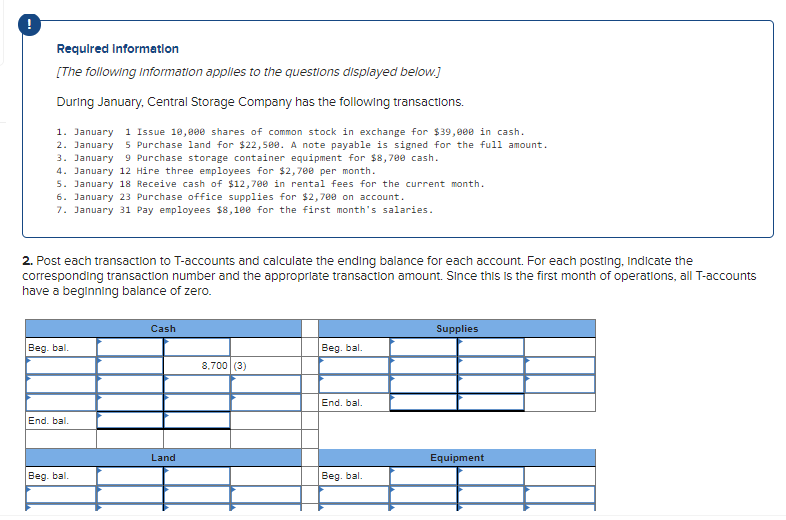 Required Informatlon
[The following Information applies to the questions displayed below.]
During January, Central Storage Company has the following transactions.
1. January 1 Issue 10,000 shares of common stock in exchange for $39,e00 in cash.
2. January
3. January
4. January 12 Hire three employees for $2,700 per month.
5. January 18 Receive cash of $12,700 in rental fees for the current month.
6. January 23 Purchase office supplies for $2,700 on account.
7. January 31 Pay employees $8,100 for the first month's salaries.
5 Purchase land for $22,500. A note payable is signed for the full amount.
9 Purchase storage container equipment for $8,700 cash.
2. Post each transaction to T-accounts and calculate the ending balance for each account. For each posting, Indicate the
corresponding transaction number and the approprlate transaction amount. Since this is the first month of operations, all T-accounts
have a beginning balance of zero.
Cash
Supplies
Beg. bal.
Beg. bal.
8,700 (3)
End. bal.
End. bal.
Land
Equipment
Beg. bal.
Beg. bal.
