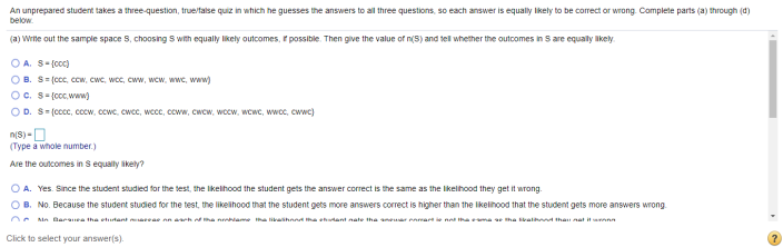 An unprepared student takes a three-question, true/talse quiz in which he guesses the answers to all three questions, so each answer is equally likely to be correct or wrong. Complete parts (a) through (d)
below.
(a) Wrte out the sample space S, choosing S with equally likely outcomes, r possible. Then give the value of n(5) and tell whether the outcomes in S are equally ikely.
O A. S-(coc)
O B. S= (ccc, ccw, cwc, wce, cww, wcw, wwc, www)
Oc. S-(cc, www)
O D. S- (ccc, cocw, ccwe, cwce, wcce, ccww, cwcw, wocw, wcwc, wwcc, cwwc)
n(S) -O
(Type a whole number.)
Are the outcomes in S equaly ikely?
O A. Yes. Since the student studied for the test, the ikelhood the student gets the answer correct is the same as the likelhood they get it wrong.
B. No. Because the student studied for the test, the likelihood that the student gets more answers correct is higher than the likelihood that the student gets more answers wrong
O Min Baranea tha etutant ae n ah ha name ha likaihnna ha shant nate tha nr eamar e na thama ae tha al tha nat itann
Click to select your answer(s).
