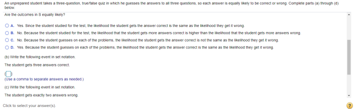 An unprepared student takes a three-question, true/talse quiz in which he guesses the answers to all three questions, so each answer is equally Iikely to be correct or wrong. Complete parts (a) through (d)
below.
Are the outcomes in S equally ikely?
O A. Yes. Since the student studied for the test, the ikelihood the student gets the answer correct is the same as the ikelihood they get it wrong.
B. No. Because the student studied for the test, the likelihood that the student gets more answers correct is higher than the Ikelihood that the student gets more answers wrong
C. No. Because the student guesses on each of the problems, the likeihood the student gets the answer correct is not the same as the likelihood they get it wrong.
OD. Yes. Because the student guesses on each of the problems, the likelihood the student gets the answer correct is the same as the likelihood they get it wrong.
(b) Write the following event in set notation.
The student gets three answers corect.
(Use a comma to separate answers as needed.)
(C) Write the following event in set notation.
The student gets exactly two answers wrong.
Click to select your answer(s).
