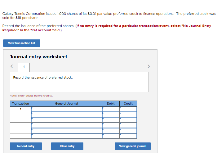Galaxy Tennis Corporation issues 1.000 shares of its $0.01 par value preferred stock to finance operations. The preferred stock was
sold for $18 per share.
Record the issuance of the preferred shares. (If no entry Is requlred for a particular transactlon/event, select "No Journal Entry
Requlred" In the first account fleld.)
View transaction list
Journal entry worksheet
1
Record the issuance of preferred stock.
Note: Enter debits before credits.
Transaction
General Journal
Debit
Credit
1
Record entry
Clear entry
View general joumal
