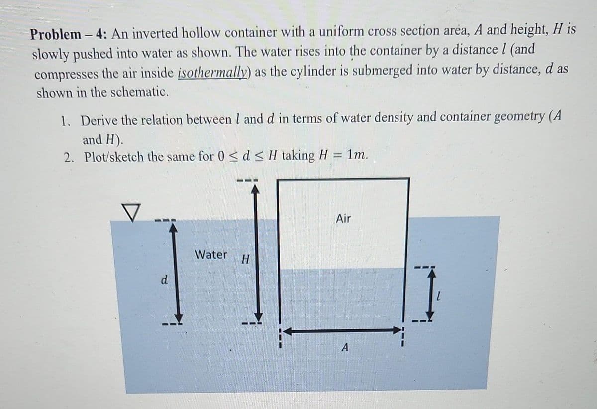 Problem-4: An inverted hollow container with a uniform cross section area, A and height, H is
slowly pushed into water as shown. The water rises into the container by a distance l (and
compresses the air inside isothermally) as the cylinder is submerged into water by distance, d as
shown in the schematic.
1. Derive the relation between 1 and d in terms of water density and container geometry (A
and H).
Plot/sketch the same for 0 ≤ d ≤ H taking H = 1m.
2.
Water H
Air
A
1