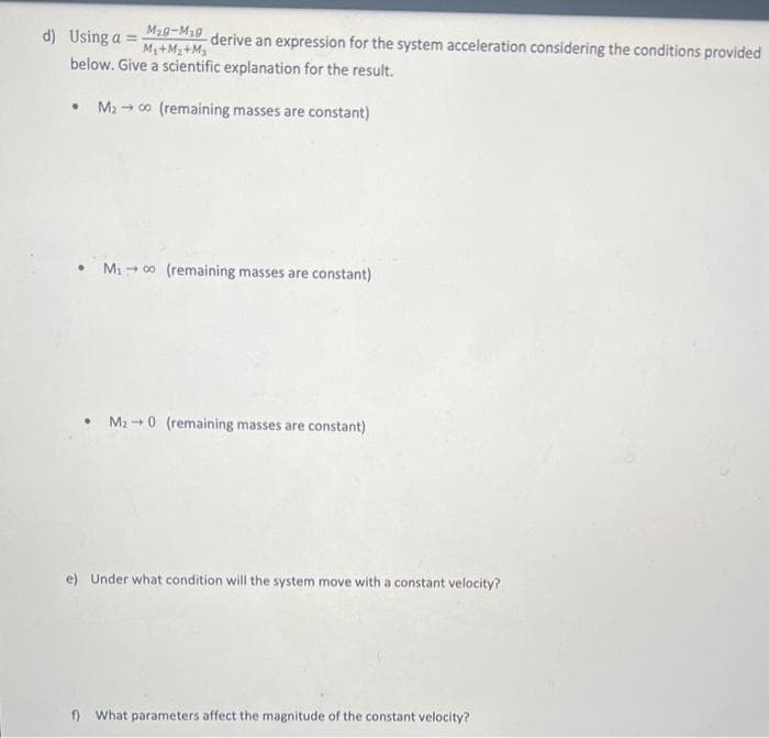 d) Using a =
-derive an expression for the system acceleration considering the conditions provided
below. Give a scientific explanation for the result.
M₂9-M₂0
M₂+M₂+M₂
M₂00 (remaining masses are constant)
●
M₁00 (remaining masses are constant)
• M₂0 (remaining masses are constant)
e) Under what condition will the system move with a constant velocity?
f) What parameters affect the magnitude of the constant velocity?