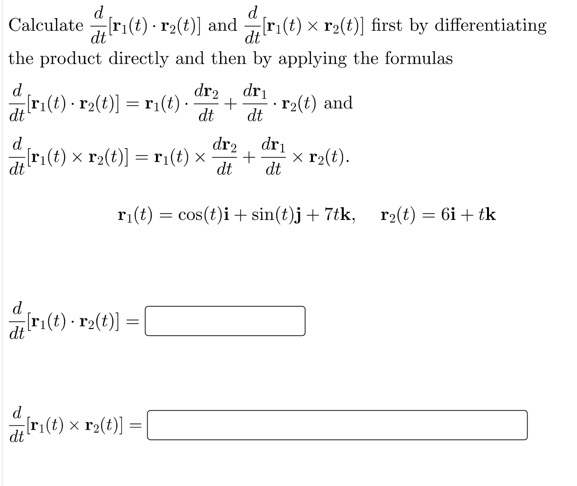 d
[ri(t) · r2(t)] and
d
Calculate
[ri(t) × r2(t)] first by differentiating
dt
dt
the product directly and then by applying the formulas
d
dr2, dri
[ri(t) • r2(t)] = r1(t) -
dt
· r2(t) and
dt
dt
d
dr2
[ri(t) x r2(t)] = r:(t) ×
dt
dri
x r2(t).
dt
dt
ri(t) = cos(t)i+ sin(t)j+ 7tk,
r2(t) = 6i + tk
= COS
d
[r1(t) · r2(t)] =
dt
d
[r:(t) x r2(t)]
dt
