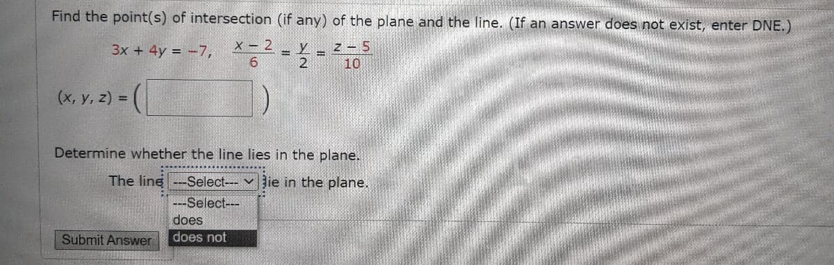 Find the point(s) of intersection (if any) of the plane and the line. (If an answer does not exist, enter DNE.)
3x + 4y = -7,
X - 2
z – 5
6.
10
(х, у, 2) 3D
Determine whether the line lies in the plane.
The line ---Select--- v ie in the plane.
---Select---
does
does not
Submit Answer
