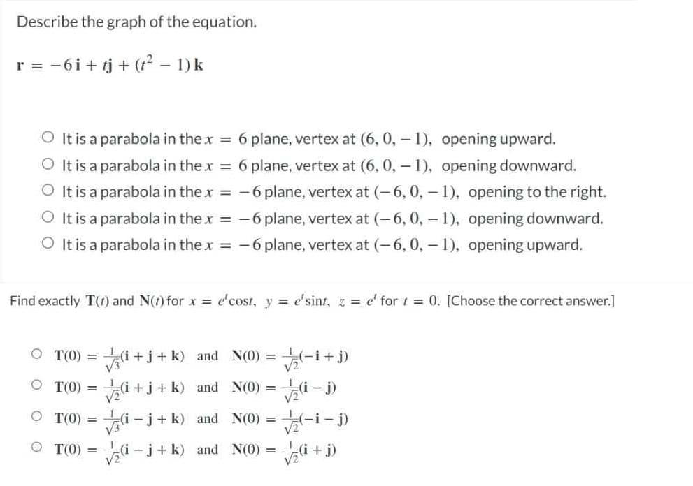 Describe the graph of the equation.
r = -6i + tj + (12 – 1) k
O It is a parabola in the x = 6 plane, vertex at (6, 0, - 1), opening upward.
O It is a parabola in the x = 6 plane, vertex at (6, 0, – 1), opening downward.
O It is a parabola in the x = -6 plane, vertex at (-6, 0, - 1), opening to the right.
O It is a parabola in the x = -6 plane, vertex at (-6,0, - 1), opening downward.
O It is a parabola in the x = -6 plane, vertex at (-6, 0, - 1), opening upward.
Find exactly T(1) and N(t) for x = e'cost, y = e'sint, z = e' for 1 = 0. [Choose the correct answer.]
O T(0) = i +j+ k) and N(0) =(-i+
%3D
V3
V2
O T(0) = (i +j+ k) and N(0) = (i -
Vali – j)
O T(0) =
V3
(i-j+ k) and N(0) = -i – j)
V2
O T(0) = i -j+ k) and N(0) = i+
V2
