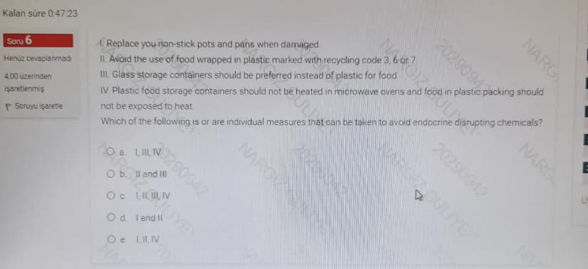 Kalan süre 047 23
II. Avoid the use of food wrapped in plastic marked with recycling code 3, 6 or 7.
II. Glass storage containers should be preferred instead of plastic for food.
IV. Plastic food storage containers should not be heated in microwave ovens and food in plastic packing should
A Replace you non-stick pots and pans when damaged.
Soru 6
Henüz cevaplanmad
4,00 üzerinden
işaretienmiş
not be exposed to heat.
P Soruyu işaretle
Which of the following is or are individual measures that can be taken to avoid endocrine disrupting chemicals?
2020
0290942
O b. Il and Il
Oc I, II, IV
Od land Il
Oe 1II, IV
NARG
20290943
NARG
20290942
ULIYE
SULL
NARGIZN
