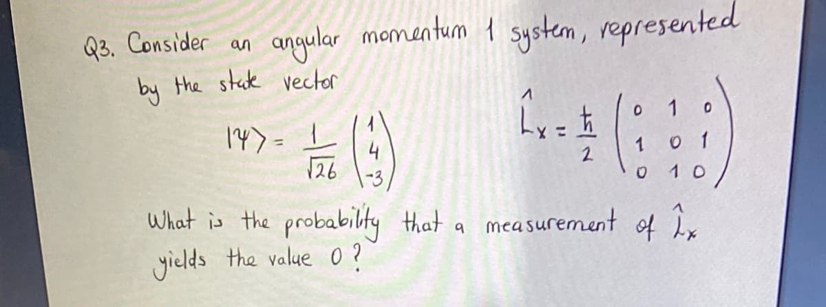 Q3. Consider an
angular momentum 1 system, represented
by the stak vector
14》= 上
4
1
1
2
126
1 0
What is the probabilty that a measurement of ix
yields the value O ?
