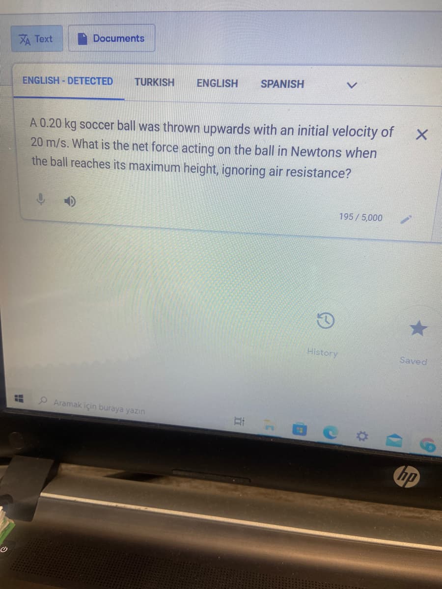 Documents
XA Text
ENGLISH - DETECTED
TURKISH
ENGLISH
SPANISH
A 0.20 kg soccer ball was thrown upwards with an initial velocity of
20 m/s. What is the net force acting on the ball in Newtons when
the ball reaches its maximum height, ignoring air resistance?
195/5,000
History
Saved
P Aramak için buraya yazın
hp
