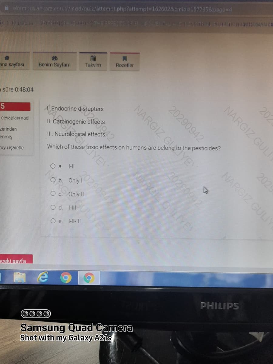 ekampus.ankara.edu.tr/mod/quiz/attempt.php?attempt3162602&.cmid%3D157735&page=4
LE A THE EFFECT TELANE AC H MAN IR
Benim Sayfam
Takvim
Rozetler
ana sayfası
a süre 0:48:04
A Endocrine disrupters
cevaplanmadı
II. Carcinogenic effects
zerinden
III. Neurological effects
enmiş
Which of these toxic effects on humans are belong to the pesticides?
ruyu işaretle
YEY
O a. l-II
O b. Only I
Oc Only II
O d. 1-II
O e. I-II-III
nceki sayfa
PHILIPS
0000
Samsung Quad Camera
Shot with my Galaxy A21s
202
NARGIZ GULI
2029
20290942
NARGIZ GULIY
NARGIZ GLYE
20290942
20290942
