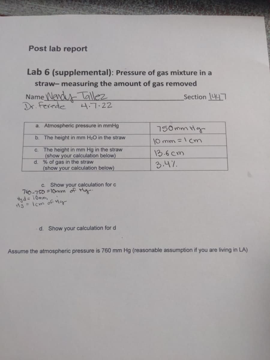 Post lab report
Lab 6 (supplemental): Pressure of gas mixture in a
straw- measuring the amount of gas removed
Name Wendy-Tallez
Dr. ferede
Section 447
4.7.22
a. Atmospheric pressure in mmHg
150 mm Hg
b. The height in mm H2O in the straw
10 mm =cm
C. The height in mm Hg in the straw
(show your calculation below)
d. % of gas in the straw
(show your calculation below)
13.6 cm
3.4%.
C.
Show your calculation for c
760-750 =10nm of Hg.
ttg d= 10mm
Hg = Icm of Hy
d. Show your calculation for d
Assume the atmospheric pressure is 760 mm Hg (reasonable assumption if you are living in LA)
