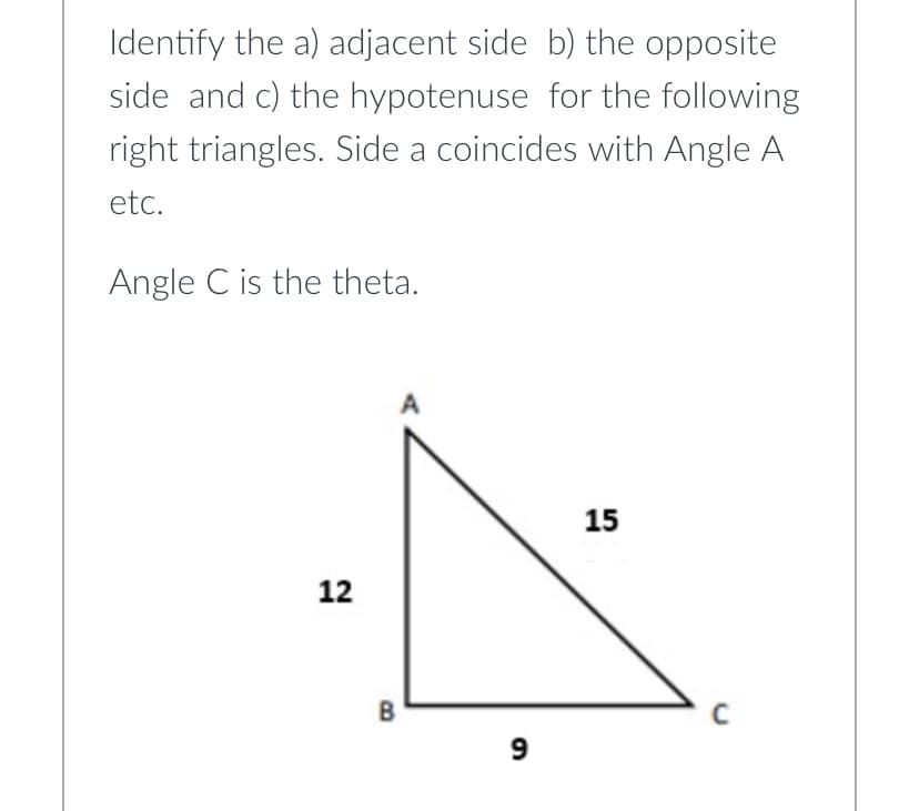Identify the a) adjacent side b) the opposite
side and c) the hypotenuse for the following
right triangles. Side a coincides with Angle A
etc.
Angle C is the theta.
15
12
B
9
C