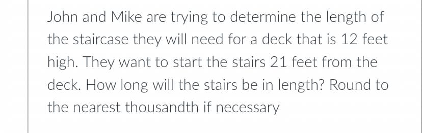 John and Mike are trying to determine the length of
the staircase they will need for a deck that is 12 feet
high. They want to start the stairs 21 feet from the
deck. How long will the stairs be in length? Round to
the nearest thousandth if necessary
