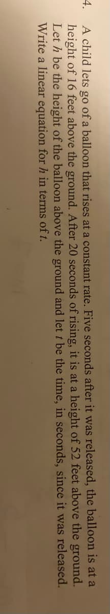 A child lets go of a balloon that rises at a constant rate. Five seconds after it was released, the balloon is at a
height of 16 feet above the ground. After 20 seconds of rising, it is at a height of 52 feet above the ground.
Let h be the height of the balloon above the ground and let t be the time, in seconds, since it was released.
Write a linear equation for h in terms of t.
4.
