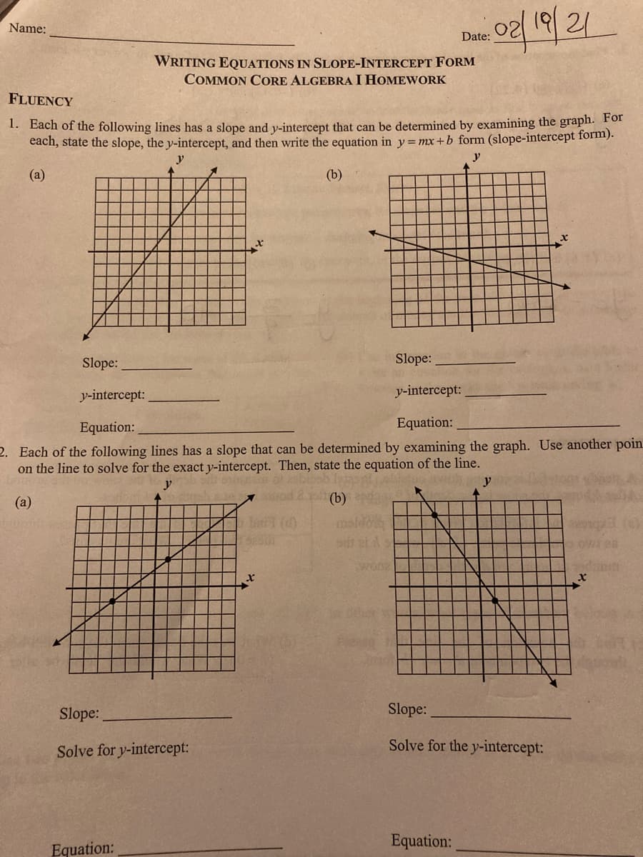 o2/ 19/21
Name:
Date:
WRITING EQUATIONS IN SLOPE-INTERCEPT FORM
COMMON CORE ALGEBRA I HOMEWORK
FLUENCY
1. Each of the following lines has a slope and v-intercept that can be determined by examining the graph. For
each, state the slope, the y-intercept, and then write the equation in y=mx+b form (slope-intercept form).
y
(а)
(b)
Slope:
Slope:
y-intercept:
y-intercept:
Equation:
Equation:
2. Each of the following lines has a slope that can be determined by examining the graph. Use another poin
on the line to solve for the exact y-intercept. Then, state the equation of the line.
y
y
(а)
(b)
i ()
wonz
Slope:
Slope:
Solve for y-intercept:
Solve for the y-intercept:
Equation:
Equation:
