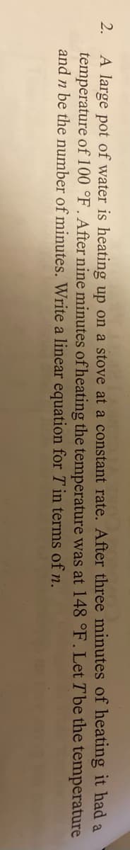 A large pot of water is heating up on a stove at a constant rate. After three minutes of heating it had
temperature of 100 °F . After nine minutes of heating the temperature was at 148 °F.Let Tbe the temperature
and n be the number of minutes. Write a linear equation for T in terms of n.
2.
a
