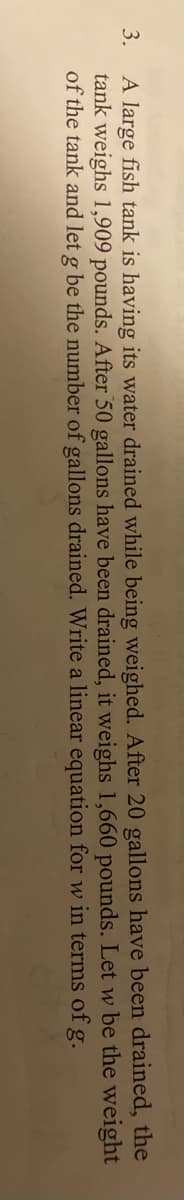A large fish tank is having its water drained while being weighed. After 20 gallons have been drained, the
tank weighs 1,909 pounds. After 50 gallons have been drained, it weighs 1,660 pounds. Let w be the weight
of the tank and let g be the number of gallons drained. Write a linear equation for w in terms of g.
3.
