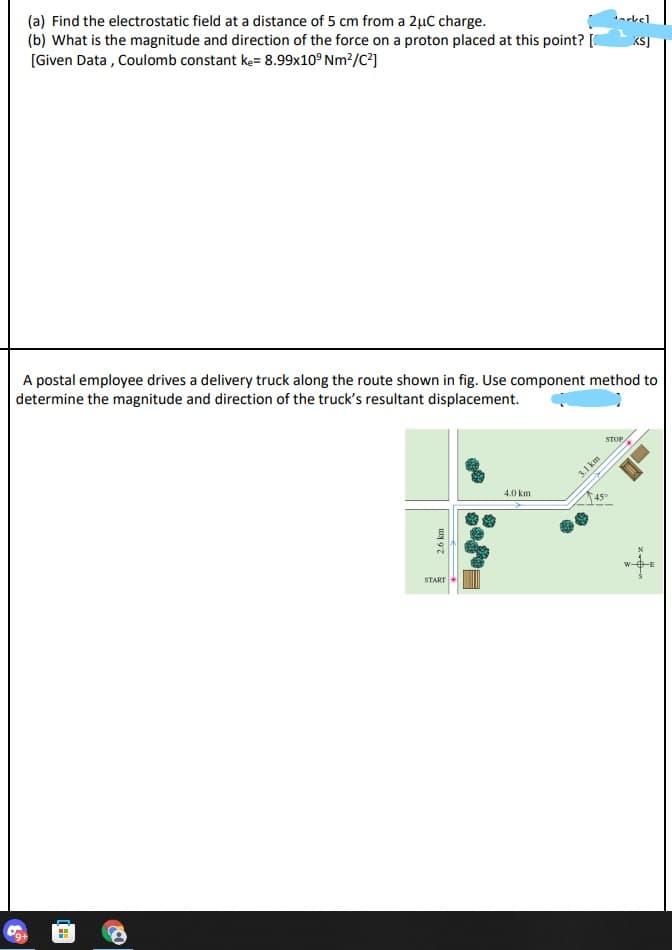 (a) Find the electrostatic field at a distance of 5 cm from a 2µC charge.
(b) What is the magnitude and direction of the force on a proton placed at this point? [
[Given Data , Coulomb constant ke= 8.99x10° Nm?/C?]
el
KSJ
A postal employee drives a delivery truck along the route shown in fig. Use component method to
determine the magnitude and direction of the truck's resultant displacement.
STOP
3.1 km
4.0 km
45°
START
2.6 km
