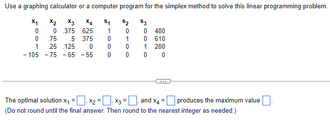 Use a graphing calculator or a computer program for the simplex method to solve this linear programming problem.
X2 X3 X4
51
$2
$3
0 0 .375 .625
1
0
0
480
0
.75 .5 .375
0
1
0
610
1
.25 .125
0
0
0
1
280
-105
-75-65-55
0
0
0
0
The optimal solution x₁ = ☐, ×₂ = ☐, ×3 = ☐, and x4 = ☐ produces the maximum value ☐.
(Do not round until the final answer. Then round to the nearest integer as needed.)