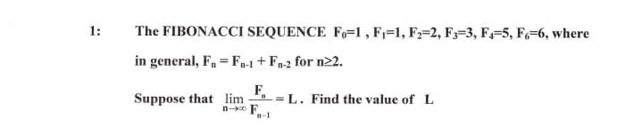 1:
The FIBONACCI SEQUENCE F,=1 , F=1, F;=2, F;=3, F,-5, F=6, where
in general, F, = F-1 + Fp-2 for n22.
F,
=L. Find the value of L
Suppose that lim
n F.
n-1
