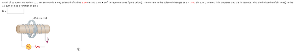 A coil of 15 turns and radius 10.0 cm surrounds a long solenoid of radius 2.50 cm and 1.00 x 103 turns/meter (see figure below). The current in the solenoid changes as I = 3.00 sin 120 t, where I is in amperes and t is in seconds. Find the induced emf (in volts) in the
15-turn coil as a function of time.
E =
15-turn coil
