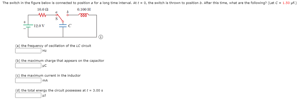 The switch in the figure below is connected to position a for a long time interval. Att = 0, the switch is thrown to position b. After this time, what are the following? (Let C = 1.50 µF.)
10.0 Q
0.100 H
a
ll
+
12.0 V
C
(a) the frequency of oscillation of the LC circuit
Hz
(b) the maximum charge that appears on the capacitor
(c) the maximum current in the inductor
mA
(d) the total energy the circuit possesses at t = 3.00 s
