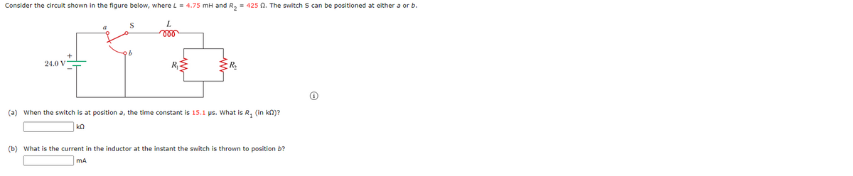 Consider the circuit shown in the figure below, where L = 4.75 mH and R, = 425 Q. The switch S can be positioned at either a or b.
S
L.
a
ell
24.0 V
R2
(a) When the switch is at position a, the time constant is 15.1 µs. What is R, (in kn)?
(b) What is the current in the inductor at the instant the switch is thrown to position b?
mA

