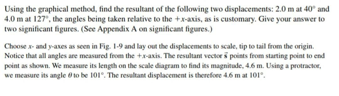 Using the graphical method, find the resultant of the following two displacements: 2.0 m at 40° and
4.0 m at 127°, the angles being taken relative to the +x-axis, as is customary. Give your answer to
two significant figures. (See Appendix A on significant figures.)
Choose x- and y-axes as seen in Fig. 1-9 and lay out the displacements to scale, tip to tail from the origin.
Notice that all angles are measured from the +x-axis. The resultant vector s points from starting point to end
point as shown. We measure its length on the scale diagram to find its magnitude, 4.6 m. Using a protractor,
we measure its angle 0 to be 101°. The resultant displacement is therefore 4.6 m at 101°.
